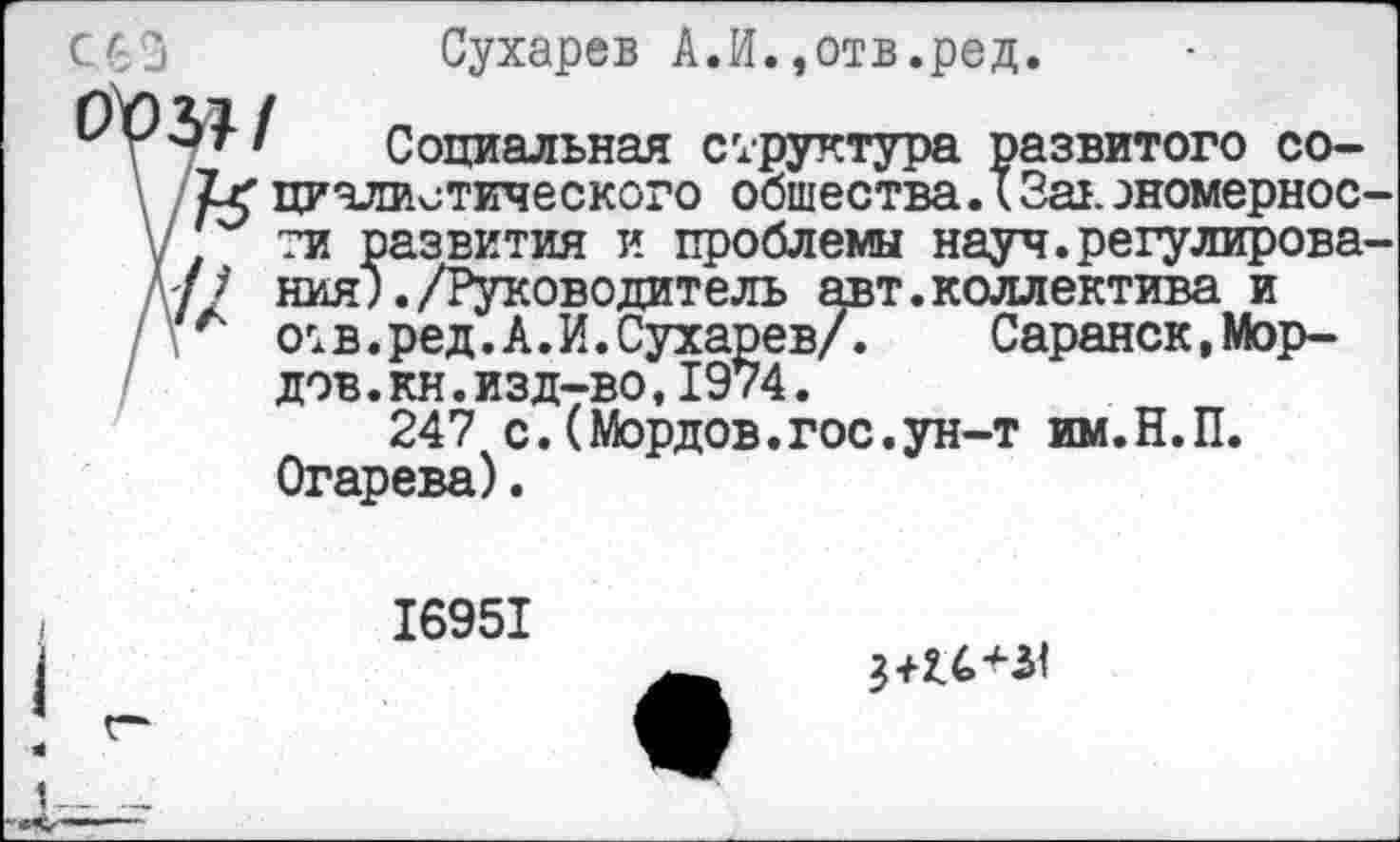 ﻿С63	Сухарев А.И.,отв.ред.
/ Социальная структура развитого со-циалистического общества.* Зав. ономернос-у ти развития и проблемы науч.регулирова-А7/ ния;./Руководитель авт.коллектива и 1 . ' отв.ред.А.И.Сухарев/.	Саранск,Мор-
дов.кн.изд-во,1974.
247 с.(Мордов.гос.ун-т им.Н.П. Огарева).
16951